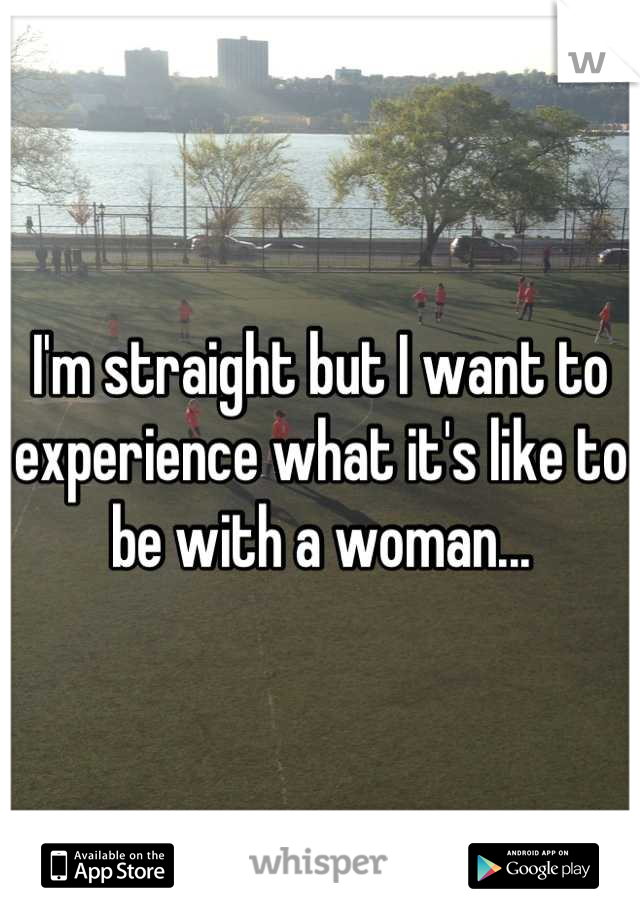 I'm straight but I want to experience what it's like to be with a woman...