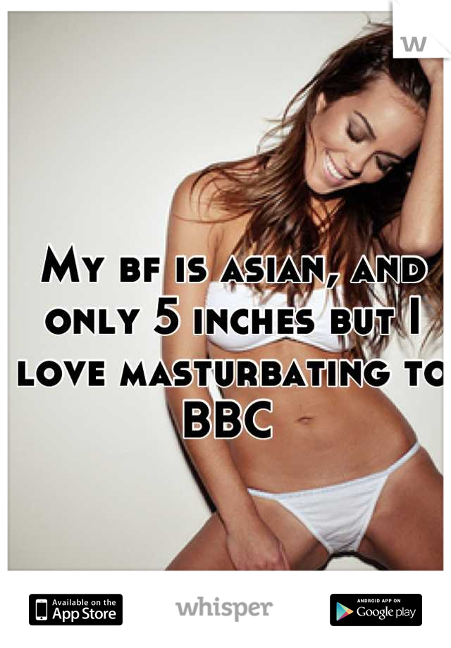 My bf is asian, and only 5 inches but I love masturbating to BBC 
