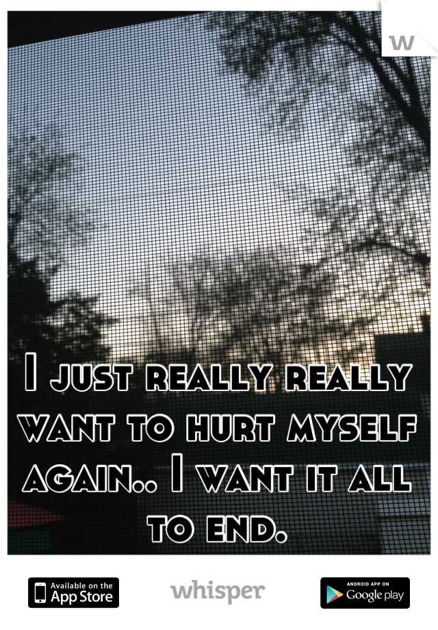 I just really really want to hurt myself again.. I want it all to end.