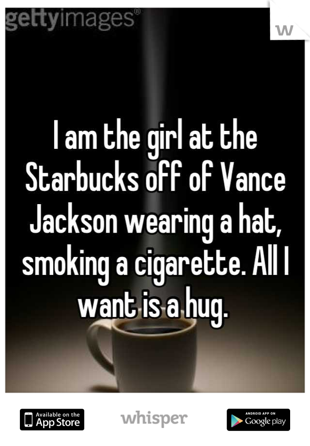 I am the girl at the Starbucks off of Vance Jackson wearing a hat, smoking a cigarette. All I want is a hug. 
