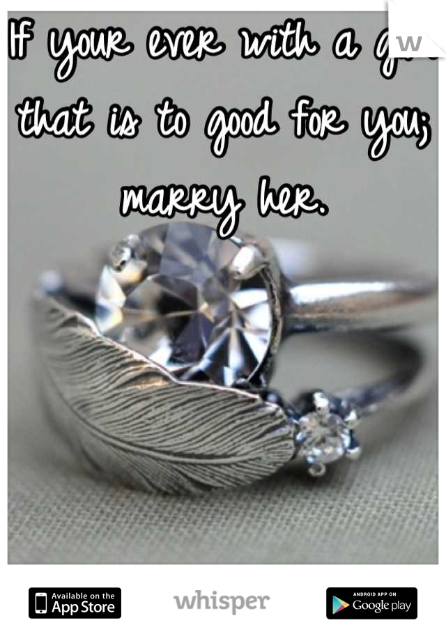 If your ever with a girl that is to good for you; marry her.