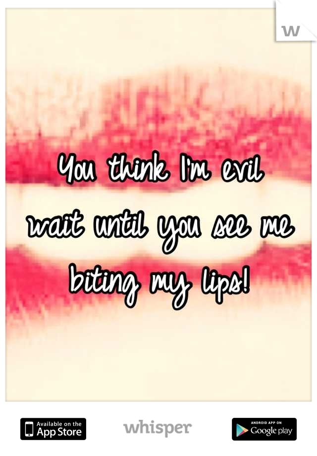 You think I'm evil 
wait until you see me biting my lips!