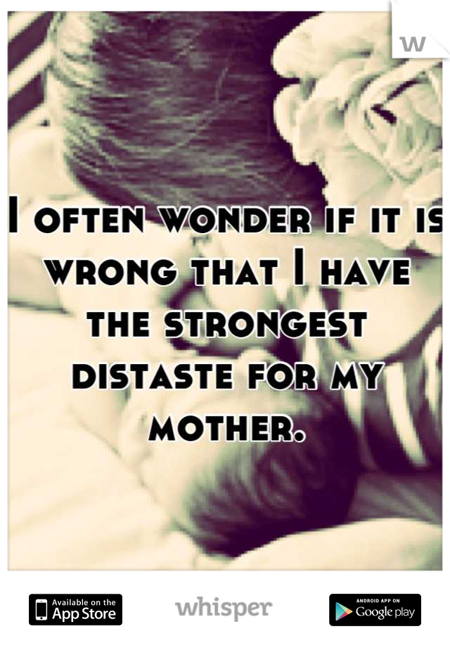 I often wonder if it is wrong that I have the strongest distaste for my mother.