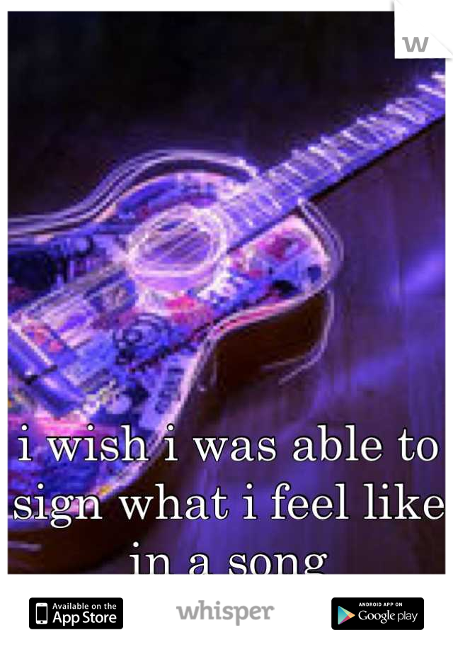 





i wish i was able to sign what i feel like in a song