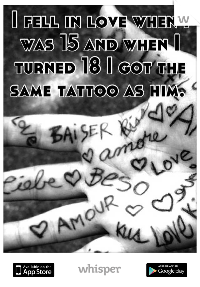 I fell in love when I was 15 and when I turned 18 I got the same tattoo as him. 