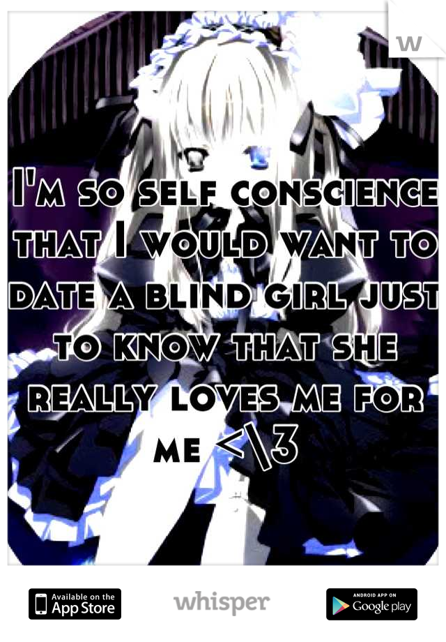I'm so self conscience that I would want to date a blind girl just to know that she really loves me for me <\3