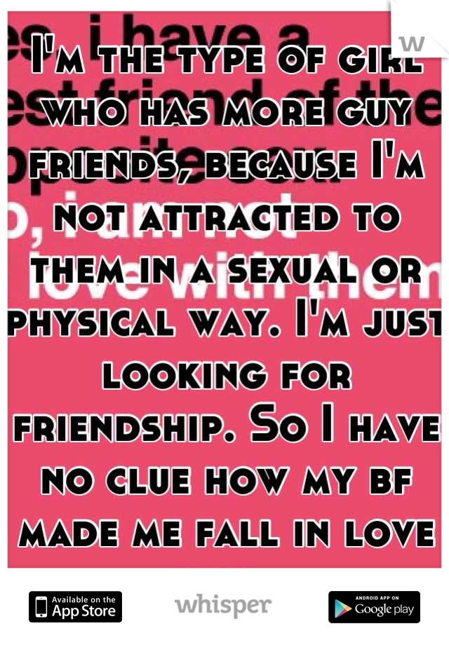 I'm the type of girl who has more guy friends, because I'm not attracted to them in a sexual or physical way. I'm just looking for friendship. So I have no clue how my bf made me fall in love lol 