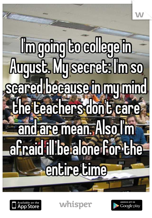 I'm going to college in August. My secret: I'm so scared because in my mind the teachers don't care and are mean. Also I'm afraid ill be alone for the entire time