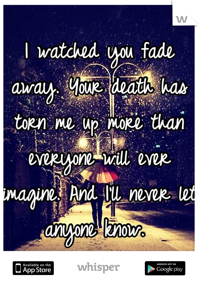 I watched you fade away. Your death has torn me up more than everyone will ever imagine. And I'll never let anyone know. 