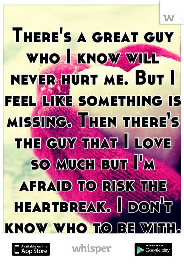 There's a great guy who I know will never hurt me. But I feel like something is missing. Then there's the guy that I love so much but I'm afraid to risk the heartbreak. I don't know who to be with.