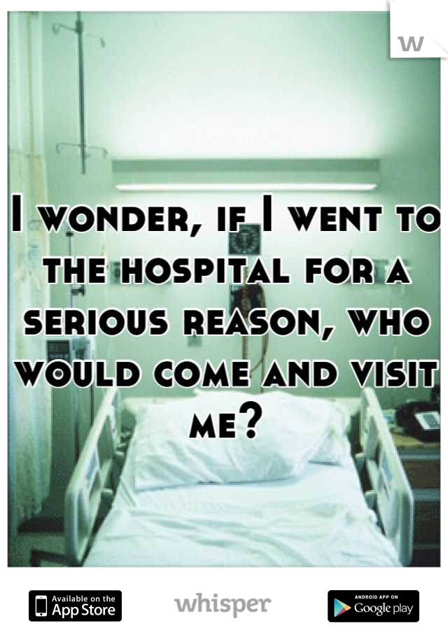 I wonder, if I went to the hospital for a serious reason, who would come and visit me?