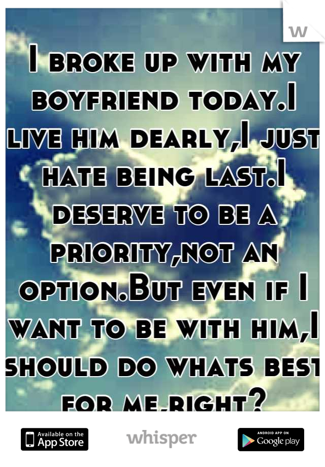 I broke up with my boyfriend today.I live him dearly,I just hate being last.I deserve to be a priority,not an option.But even if I want to be with him,I should do whats best for me,right?