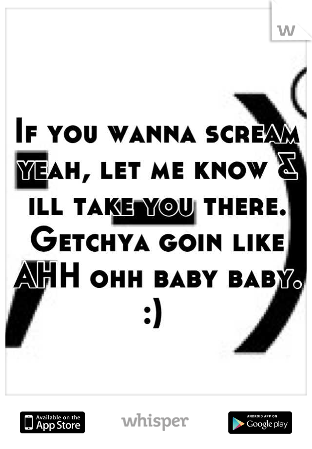 If you wanna scream yeah, let me know & ill take you there. Getchya goin like AHH ohh baby baby. :) 