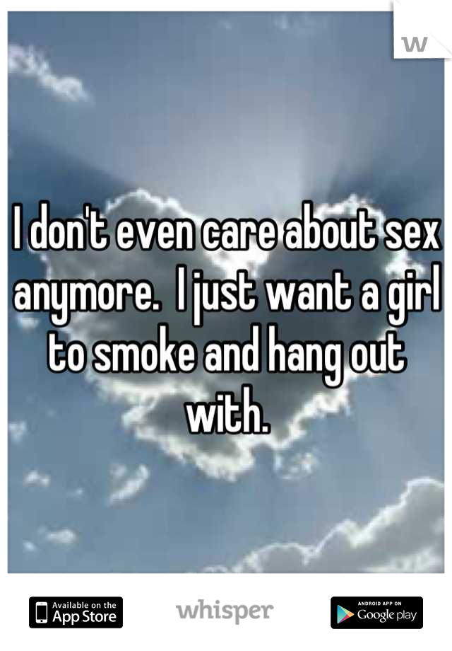 I don't even care about sex anymore.  I just want a girl to smoke and hang out with.