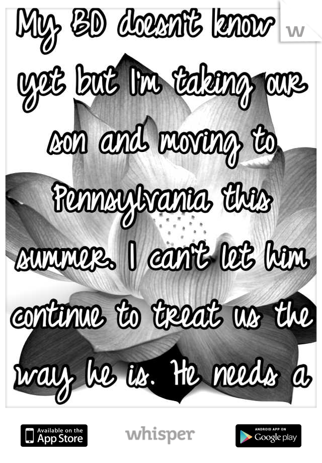 My BD doesn't know it yet but I'm taking our son and moving to Pennsylvania this summer. I can't let him continue to treat us the way he is. He needs a serious reality check. 