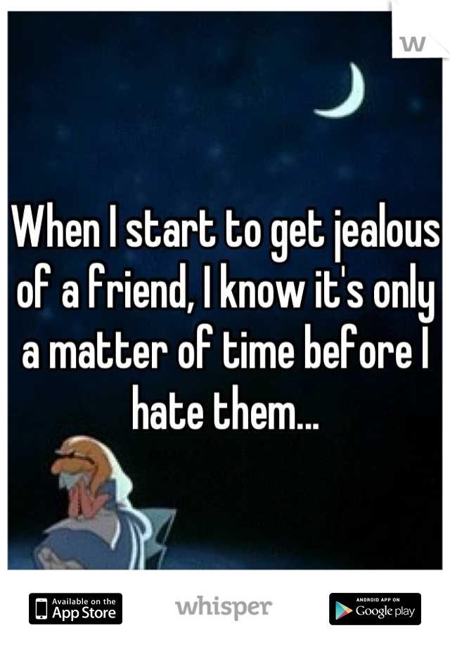 When I start to get jealous of a friend, I know it's only a matter of time before I hate them...