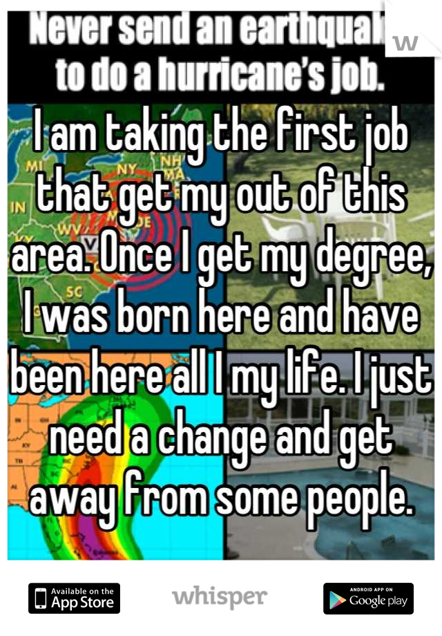 I am taking the first job that get my out of this area. Once I get my degree, I was born here and have been here all I my life. I just need a change and get away from some people.
