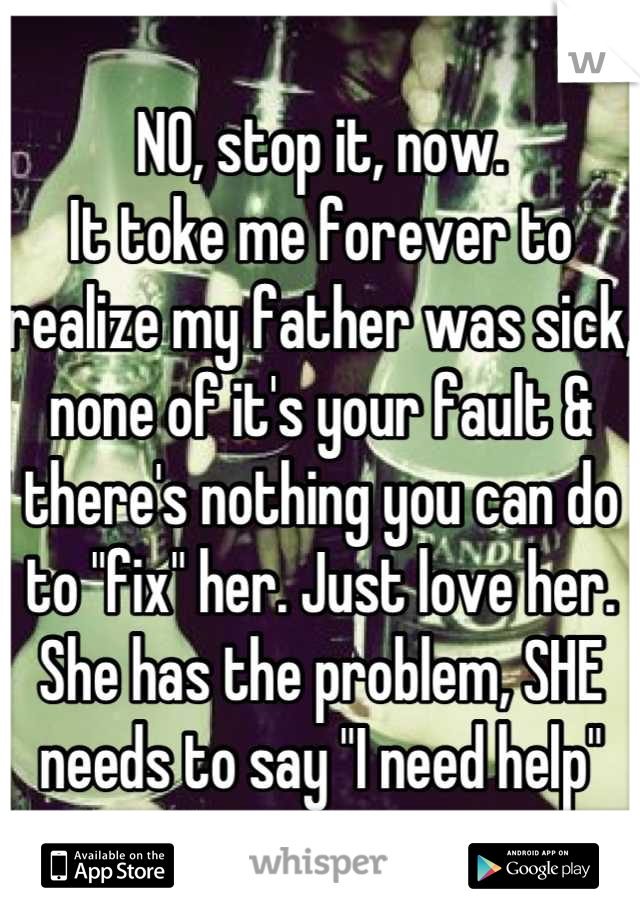 NO, stop it, now.
It toke me forever to realize my father was sick, none of it's your fault & there's nothing you can do to "fix" her. Just love her. She has the problem, SHE needs to say "I need help"