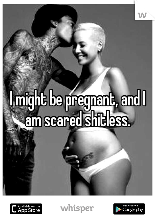 I might be pregnant, and I am scared shitless.