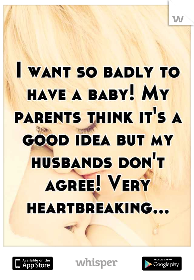 I want so badly to have a baby! My parents think it's a good idea but my husbands don't agree! Very heartbreaking...
