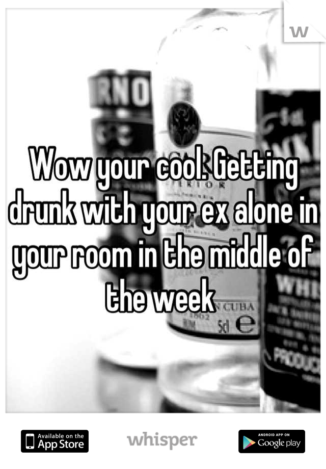 Wow your cool. Getting drunk with your ex alone in your room in the middle of the week 