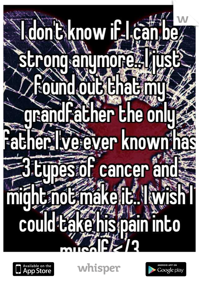 I don't know if I can be strong anymore.. I just found out that my grandfather the only father I've ever known has 3 types of cancer and might not make it.. I wish I could take his pain into myself </3