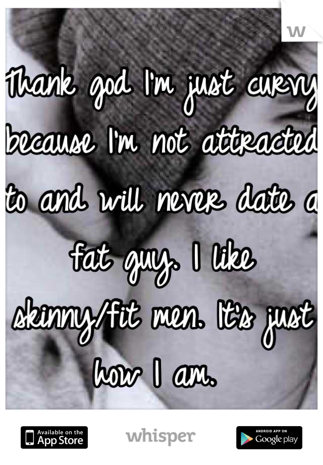 Thank god I'm just curvy because I'm not attracted to and will never date a fat guy. I like skinny/fit men. It's just how I am. 