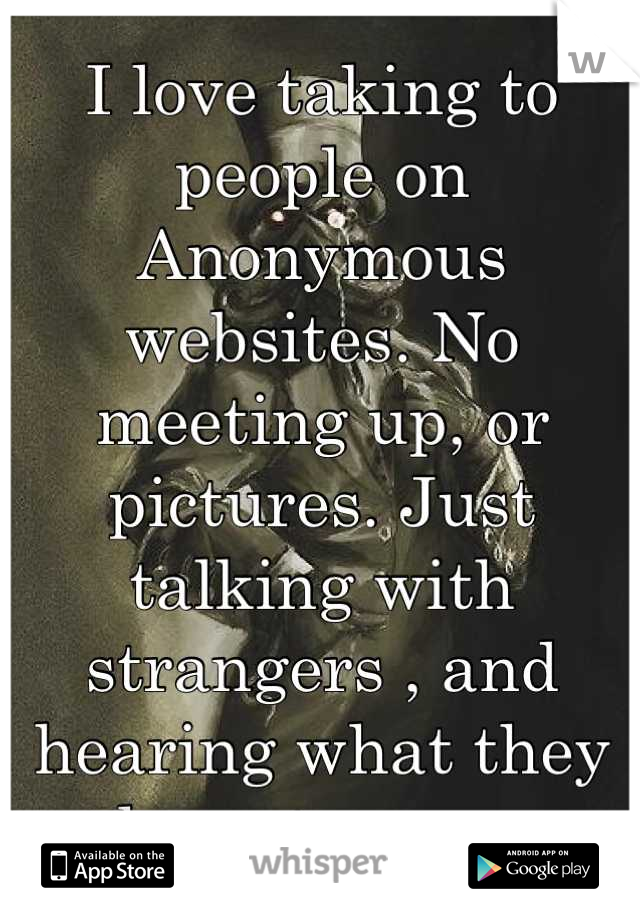 I love taking to people on Anonymous websites. No meeting up, or pictures. Just talking with strangers , and hearing what they have to say.  