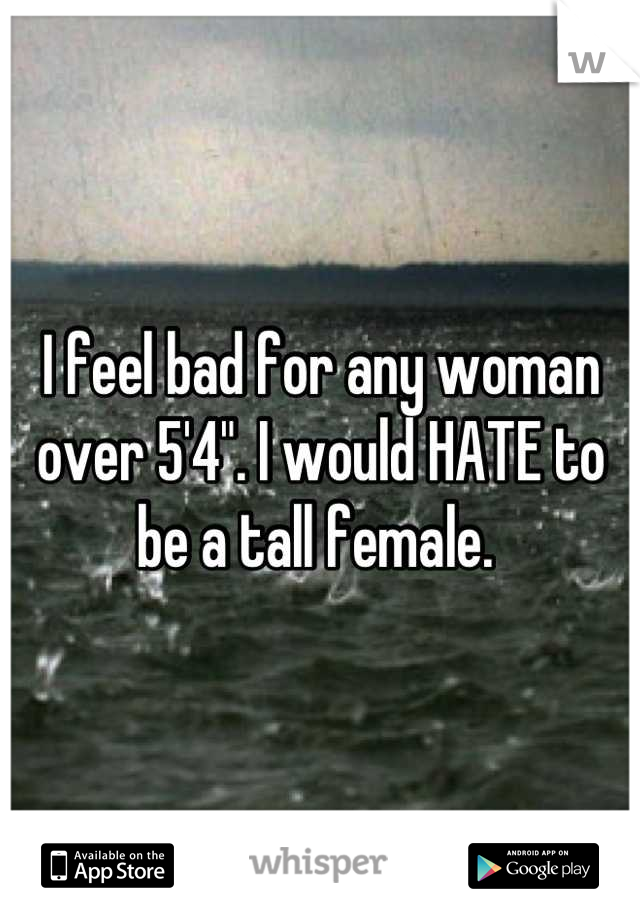 I feel bad for any woman over 5'4". I would HATE to be a tall female. 