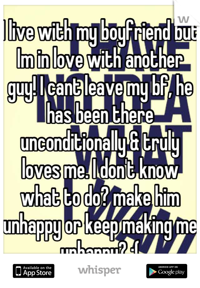 I live with my boyfriend but Im in love with another guy! I cant leave my bf, he has been there unconditionally & truly loves me. I don't know what to do? make him unhappy or keep making me unhappy? ;(