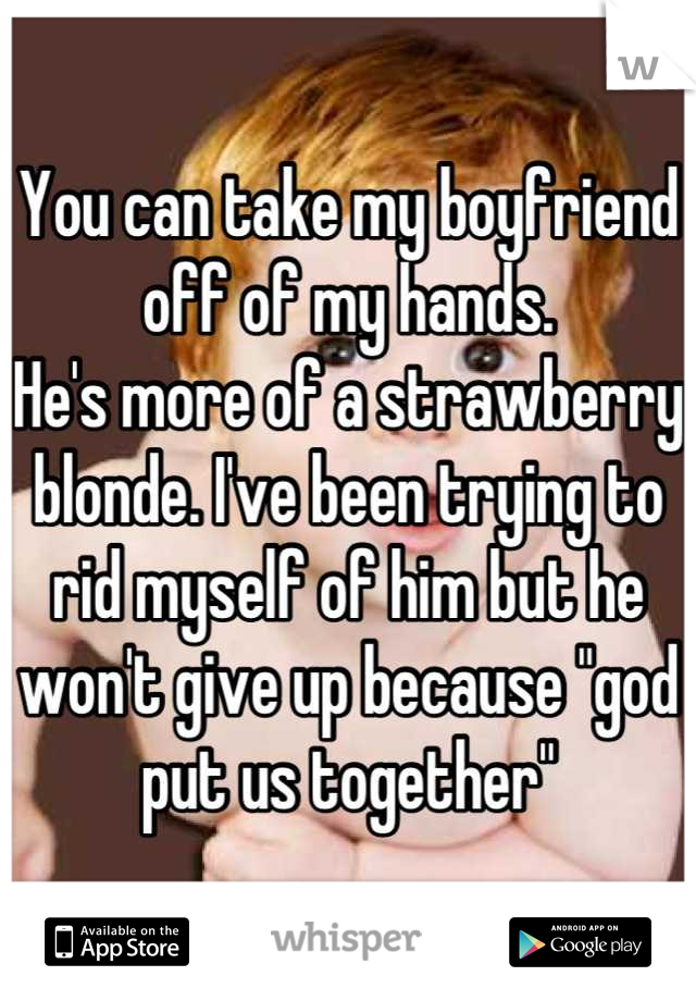 You can take my boyfriend off of my hands.
He's more of a strawberry blonde. I've been trying to rid myself of him but he won't give up because "god put us together"