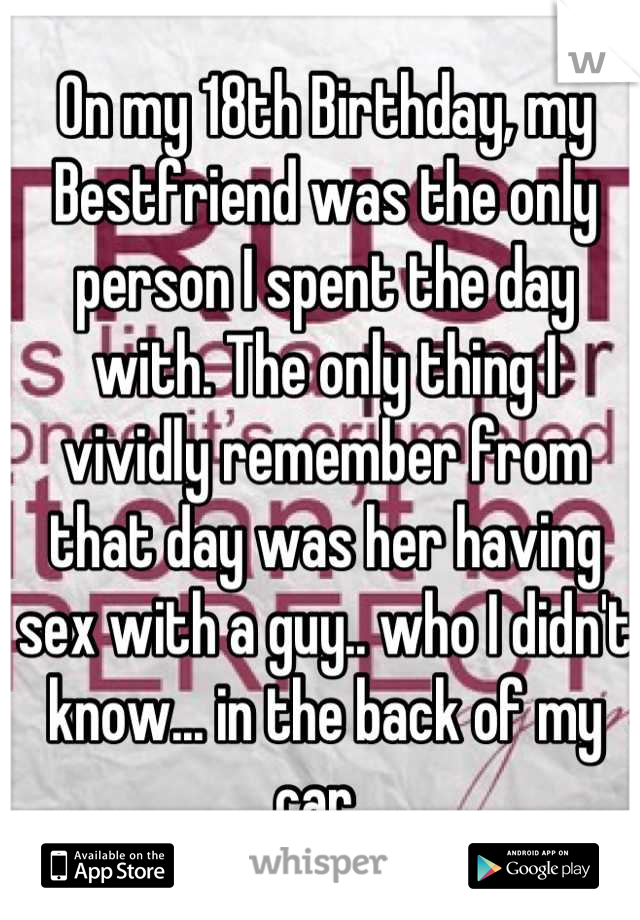 On my 18th Birthday, my Bestfriend was the only person I spent the day with. The only thing I vividly remember from that day was her having sex with a guy.. who I didn't know... in the back of my car. 