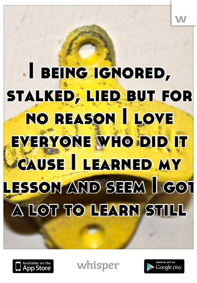 I being ignored, stalked, lied but for no reason I love  everyone who did it cause I learned my lesson and seem I got a lot to learn still