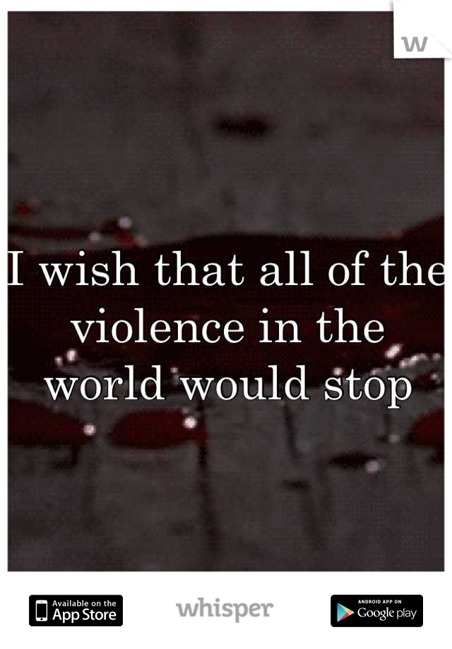 I wish that all of the violence in the world would stop