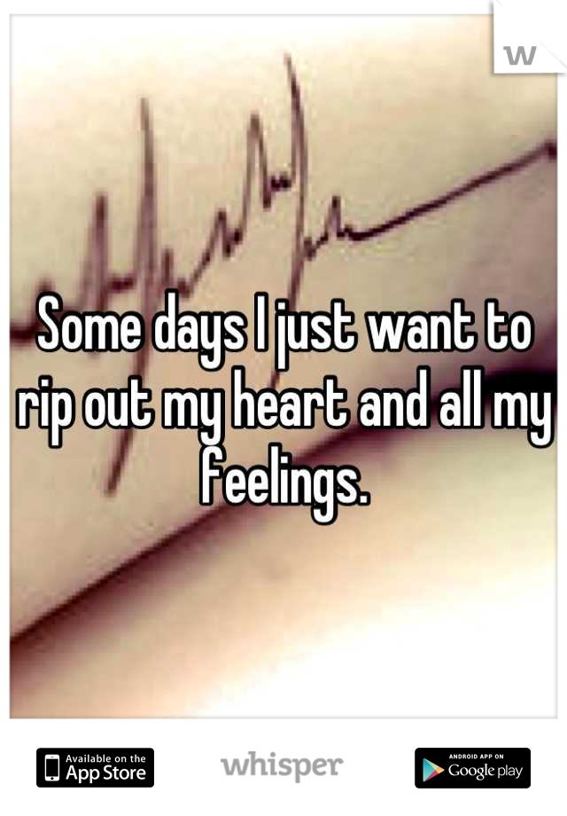 Some days I just want to rip out my heart and all my feelings.