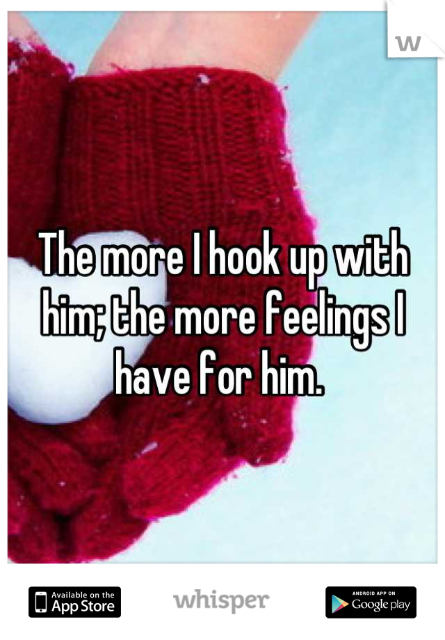 The more I hook up with him; the more feelings I have for him. 
