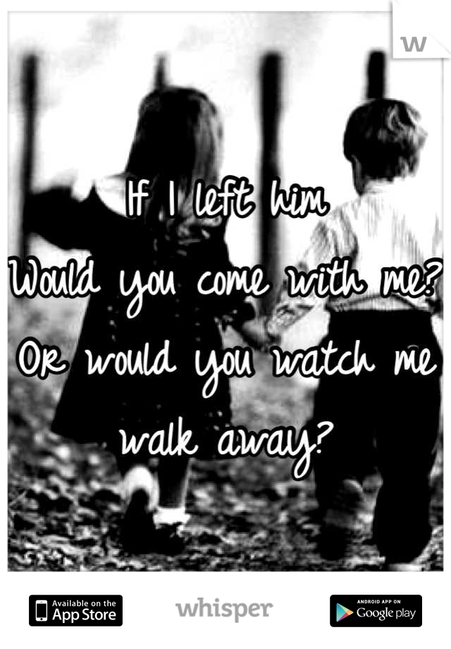 If I left him 
Would you come with me?
Or would you watch me walk away?