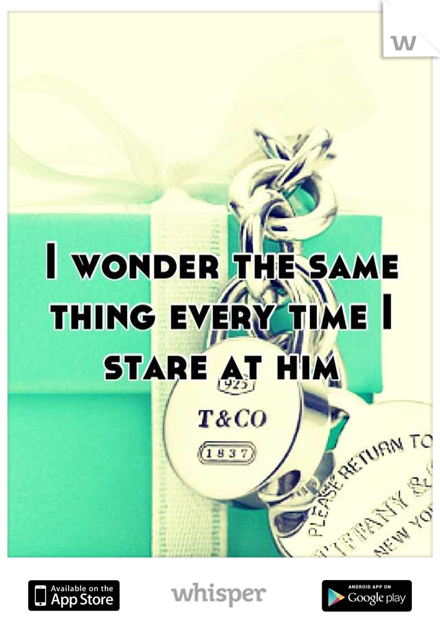 I wonder the same thing every time I stare at him