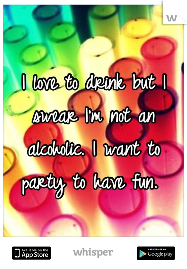 I love to drink but I swear I'm not an alcoholic. I want to party to have fun. 