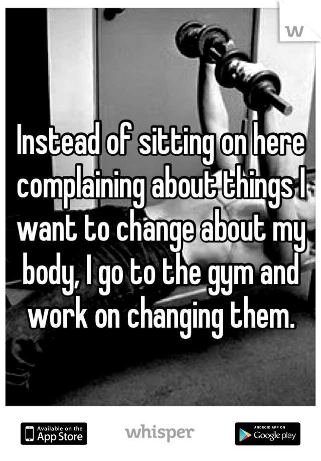 Instead of sitting on here complaining about things I want to change about my body, I go to the gym and work on changing them.