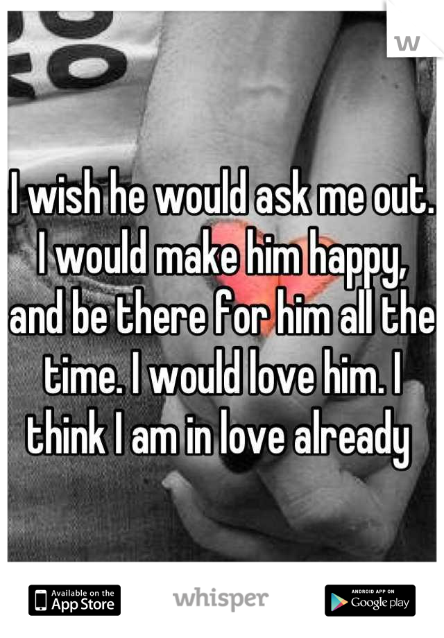 I wish he would ask me out. I would make him happy, and be there for him all the time. I would love him. I think I am in love already 