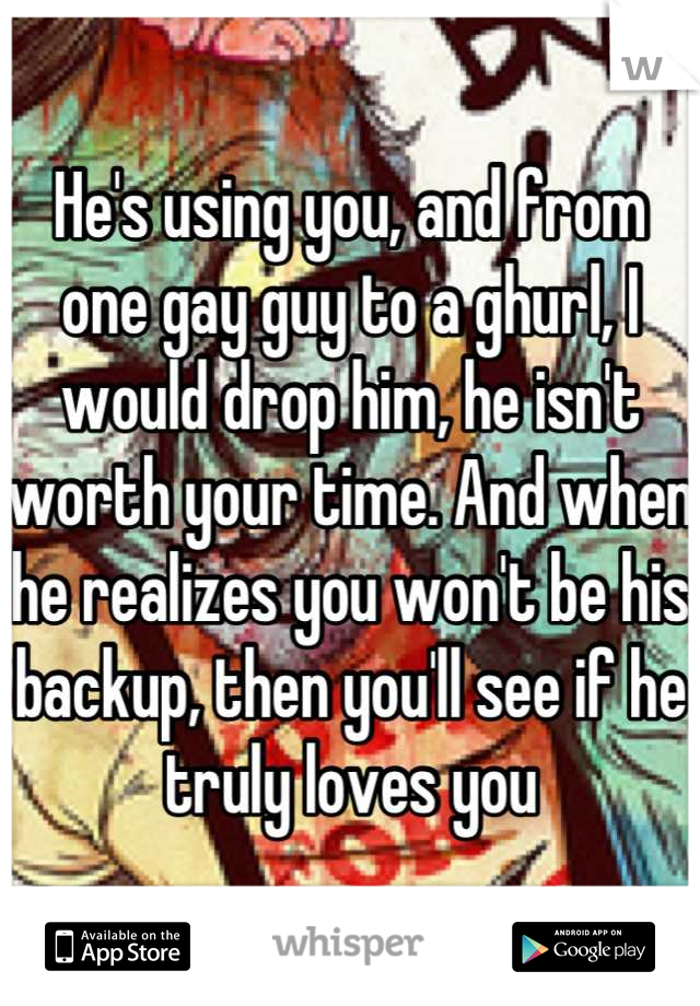 He's using you, and from one gay guy to a ghurl, I would drop him, he isn't worth your time. And when he realizes you won't be his backup, then you'll see if he truly loves you