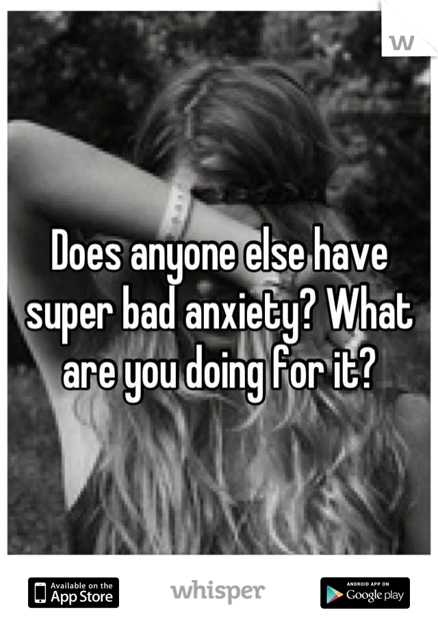 Does anyone else have super bad anxiety? What are you doing for it?