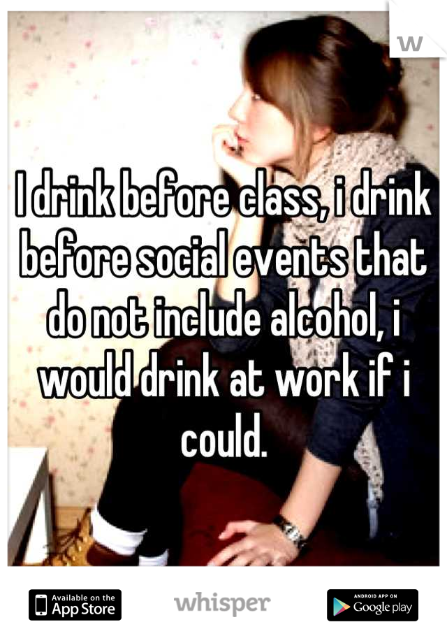 I drink before class, i drink before social events that do not include alcohol, i would drink at work if i could.