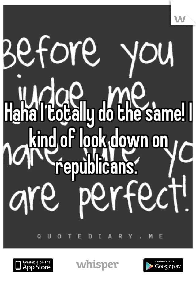 Haha I totally do the same! I kind of look down on republicans. 