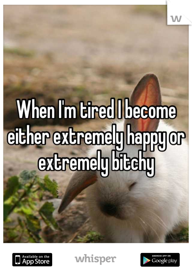 When I'm tired I become either extremely happy or extremely bitchy