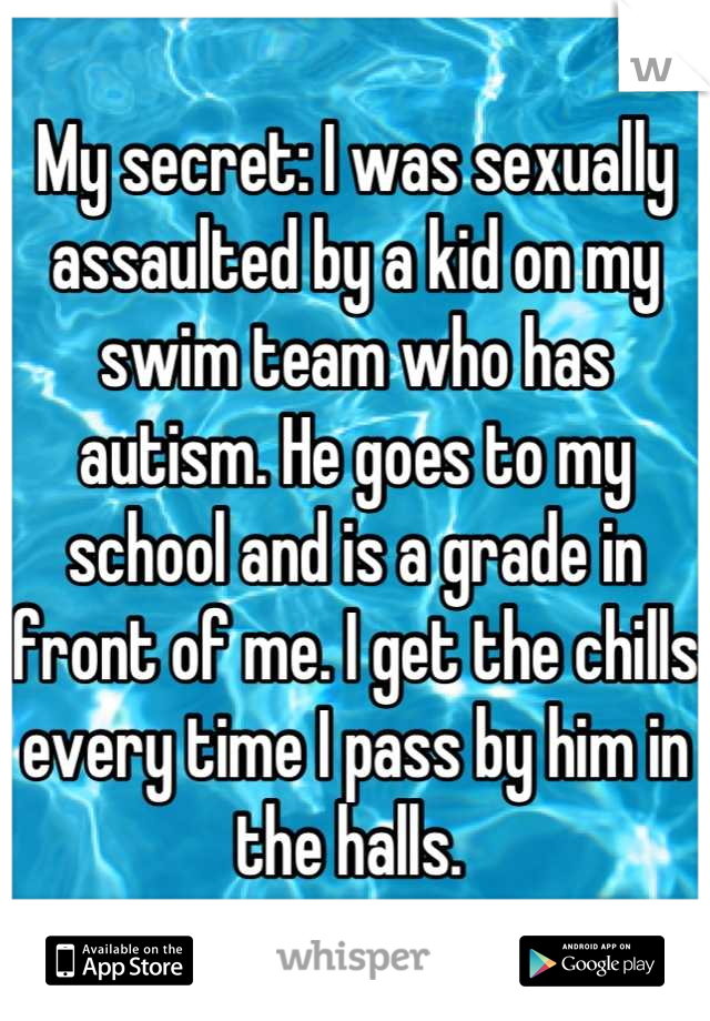 My secret: I was sexually assaulted by a kid on my swim team who has autism. He goes to my school and is a grade in front of me. I get the chills every time I pass by him in the halls. 