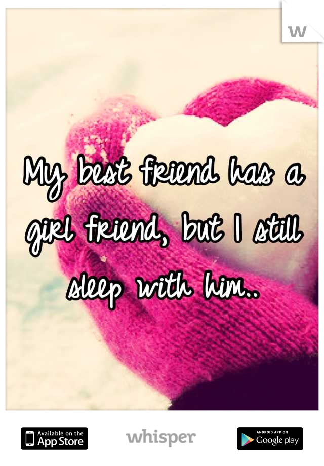 My best friend has a girl friend, but I still sleep with him..