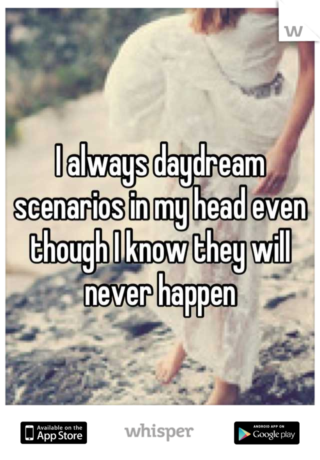 I always daydream scenarios in my head even though I know they will never happen