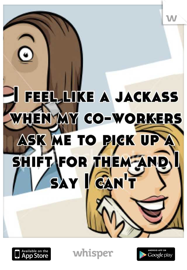 I feel like a jackass when my co-workers ask me to pick up a shift for them and I say I can't 